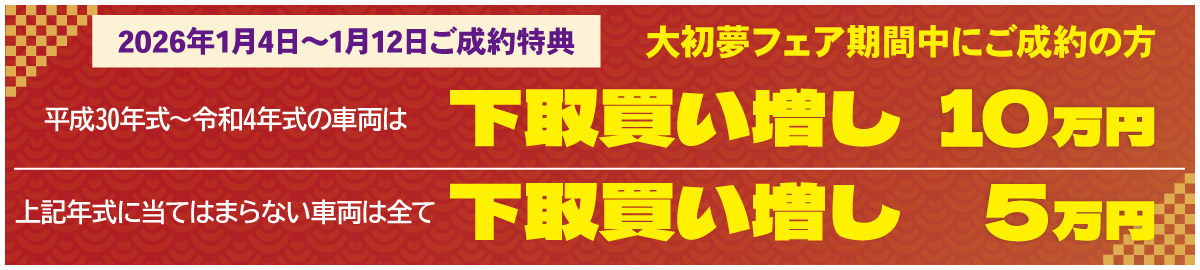 【2026年1月4日～1月12日ご成約特典】大初夢フェア期間中にご成約の方　平成30年式～令和4年式の車両は 下取り買い増し10万円　上記年式に当てはまらない車両は全て 下取り買い増し5万円